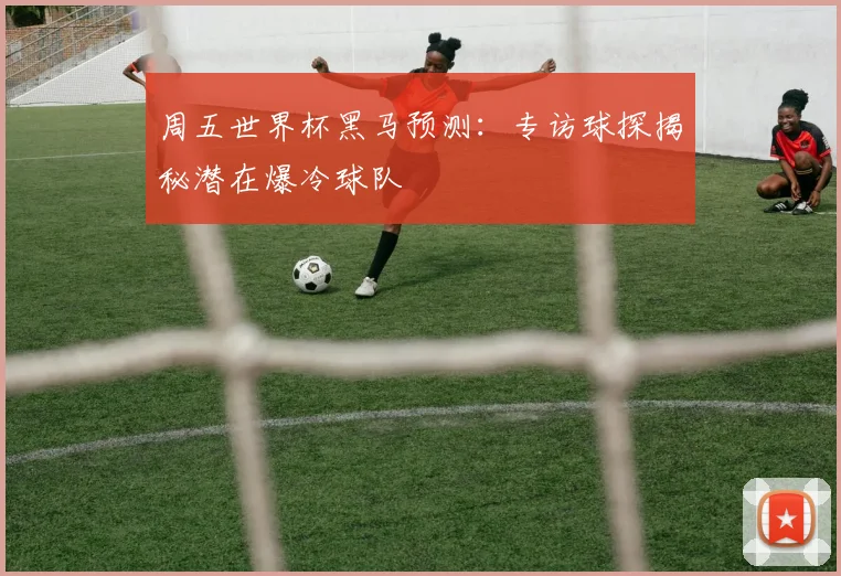 周五世界杯黑马预测：专访球探揭秘潜在爆冷球队
