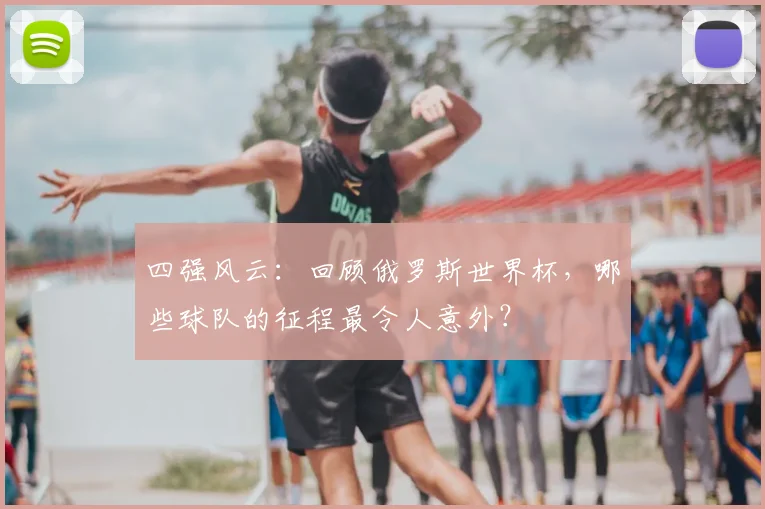 四强风云：回顾俄罗斯世界杯，哪些球队的征程最令人意外？