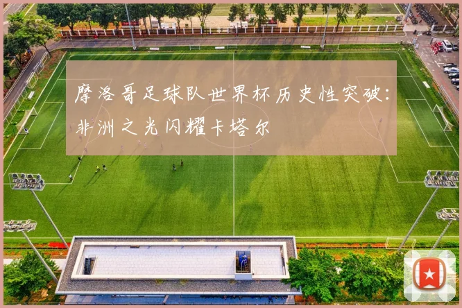 摩洛哥足球队世界杯历史性突破：非洲之光闪耀卡塔尔