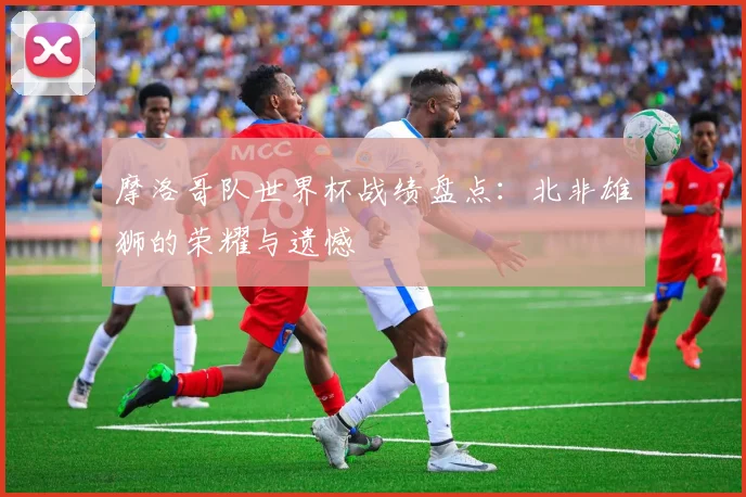 摩洛哥队世界杯战绩盘点：北非雄狮的荣耀与遗憾