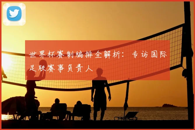 世界杯赛制编排全解析：专访国际足联赛事负责人