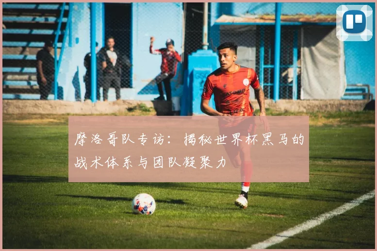 摩洛哥队专访：揭秘世界杯黑马的战术体系与团队凝聚力