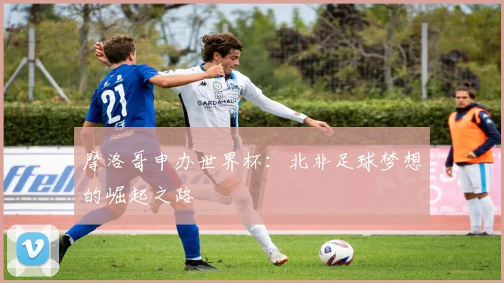 摩洛哥申办世界杯：北非足球梦想的崛起之路