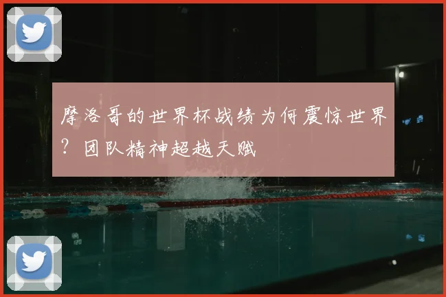 摩洛哥的世界杯战绩为何震惊世界？团队精神超越天赋