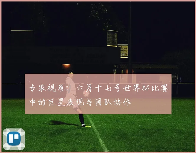 专家视角:六月十七号世界杯比赛中的巨星表现与团队协作