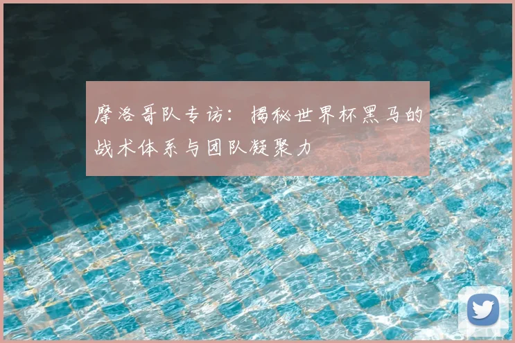 摩洛哥队专访：揭秘世界杯黑马的战术体系与团队凝聚力