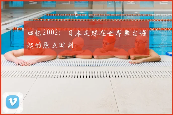 回忆2002：日本足球在世界舞台崛起的原点时刻