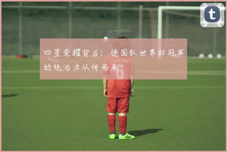 四星荣耀背后：德国队世界杯冠军的统治力从何而来