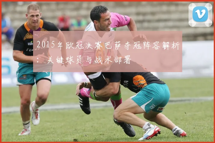 2015年欧冠决赛巴萨夺冠阵容解析：关键球员与战术部署