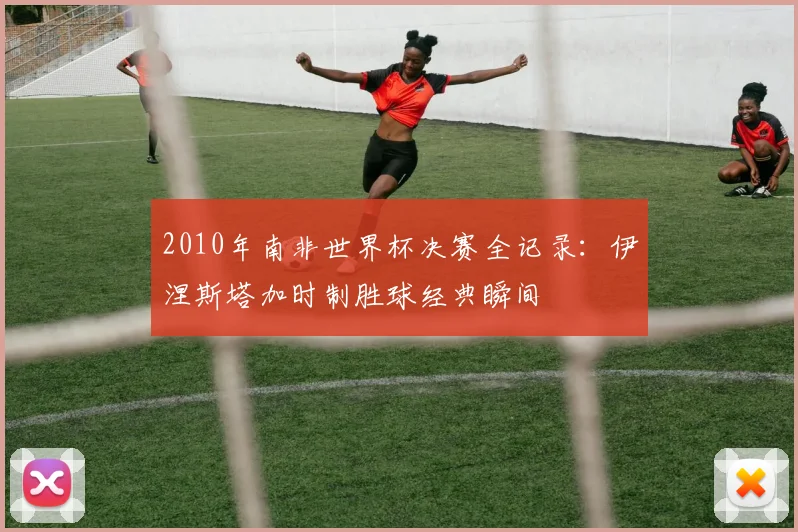 2010年南非世界杯决赛全记录：伊涅斯塔加时制胜球经典瞬间