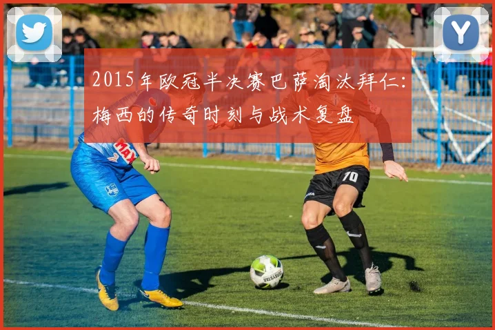 2015年欧冠半决赛巴萨淘汰拜仁：梅西的传奇时刻与战术复盘