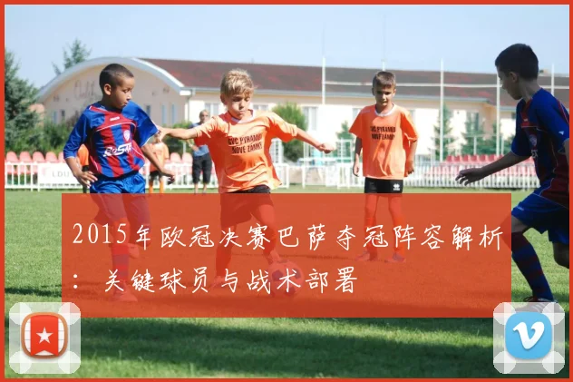 2015年欧冠决赛巴萨夺冠阵容解析：关键球员与战术部署