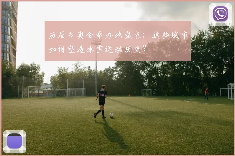历届冬奥会举办地盘点：这些城市如何塑造冰雪运动历史？
