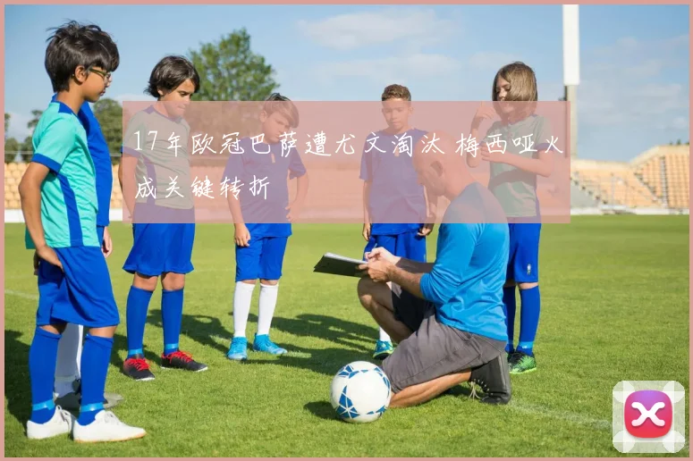 17年欧冠巴萨遭尤文淘汰 梅西哑火成关键转折